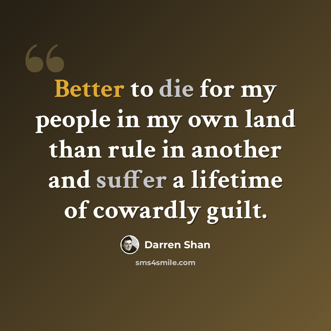 “Better to die for my people in my own land than rule in another and suffer a lifetime of cowardly guilt.” quote by Darren Shan
