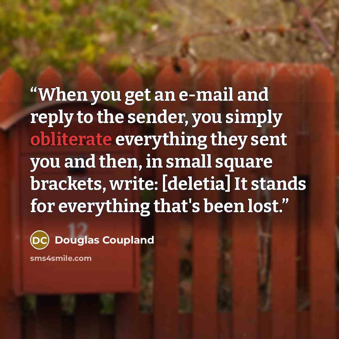 “When you get an e-mail and reply to the sender, you simply obliterate everything they sent you and then, in small square brackets, write: [deletia] It stands for everything that's been lost.” quote by Douglas Coupland
