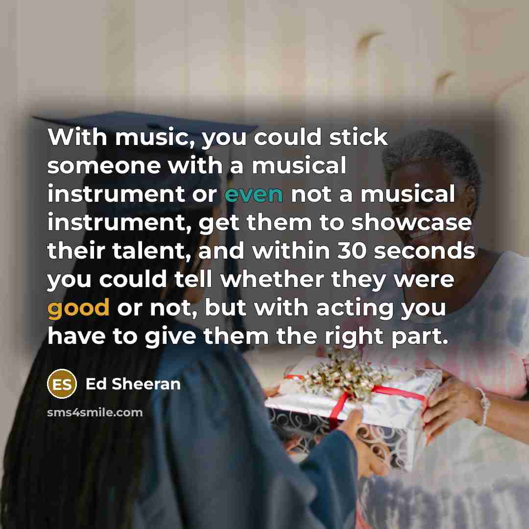 “With music, you could stick someone with a musical instrument or even not a musical instrument, get them to showcase their talent, and within 30 seconds you could tell whether they were good or not, but with acting you have to give them the right part.” quote by Ed Sheeran