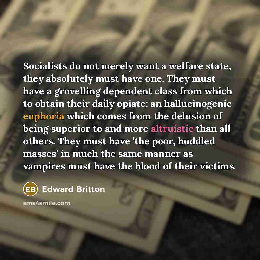 “Socialists do not merely want a welfare state, they absolutely must have one. They must have a grovelling dependent class from which to obtain their daily opiate: an hallucinogenic euphoria which comes from the delusion of being superior to and more altruistic than all others. They must have 'the…” quote by Edward Britton