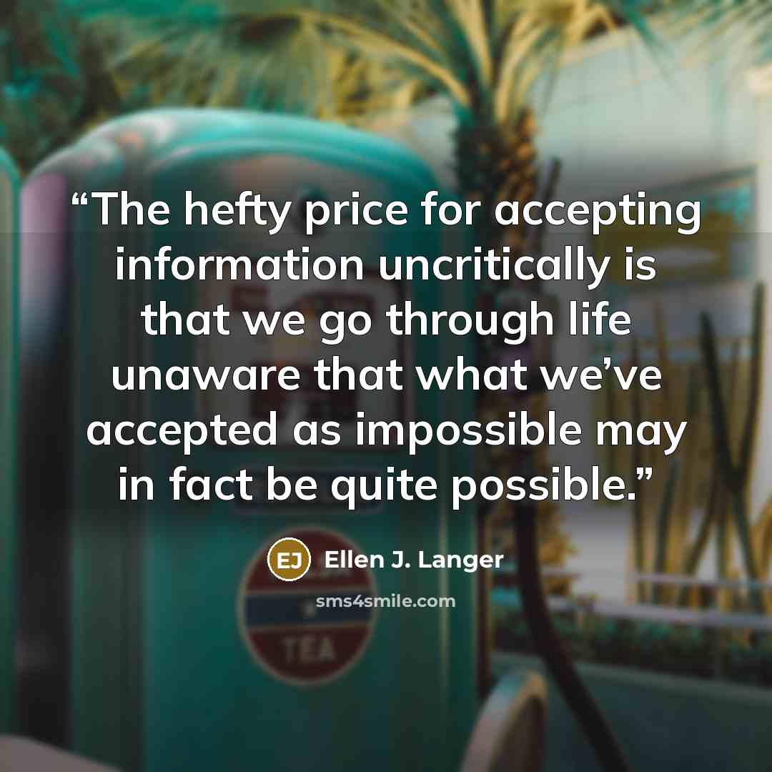 “The hefty price for accepting information uncritically is that we go through life unaware that what we’ve accepted as impossible may in fact be quite possible.” quote by Ellen J. Langer