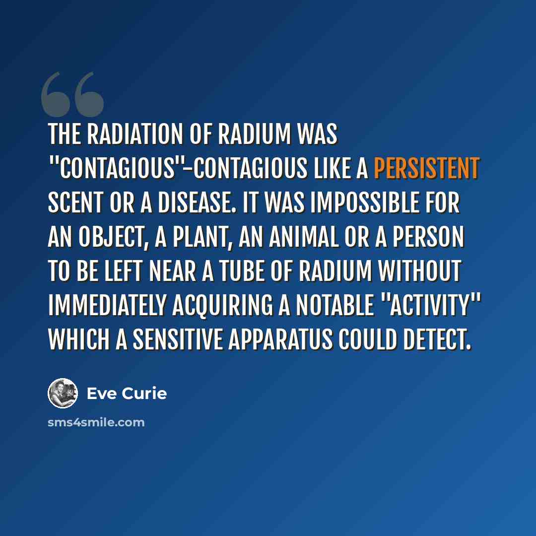 “The radiation of radium was "contagious"-Contagious like a persistent scent or a disease. It was impossible for an object, a plant, an animal or a person to be left near a tube of radium without immediately acquiring a notable "activity" which a sensitive apparatus could detect.” quote by Eve Curie