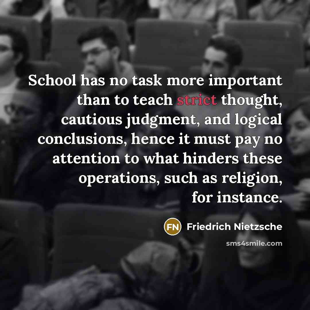 “School has no task more important than to teach strict thought, cautious judgment, and logical conclusions, hence it must pay no attention to what hinders these operations, such as religion, for instance.” quote by Friedrich Nietzsche