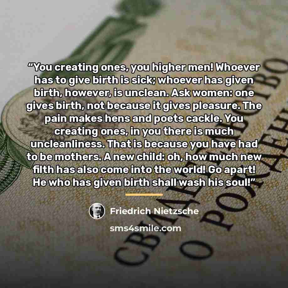 “You creating ones, you higher men! Whoever has to give birth is sick; whoever has given birth, however, is unclean. Ask women: one gives birth, not because it gives pleasure. The pain makes hens and poets cackle. You creating ones, in you there is much uncleanliness. That is because you have had…” quote by Friedrich Nietzsche
