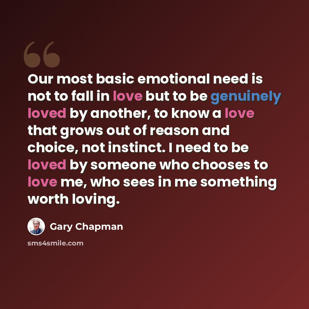 “Our most basic emotional need is not to fall in love but to be genuinely loved by another, to know a love that grows out of reason and choice, not instinct. I need to be loved by someone who chooses to love me, who sees in me something worth loving.” quote by Gary Chapman