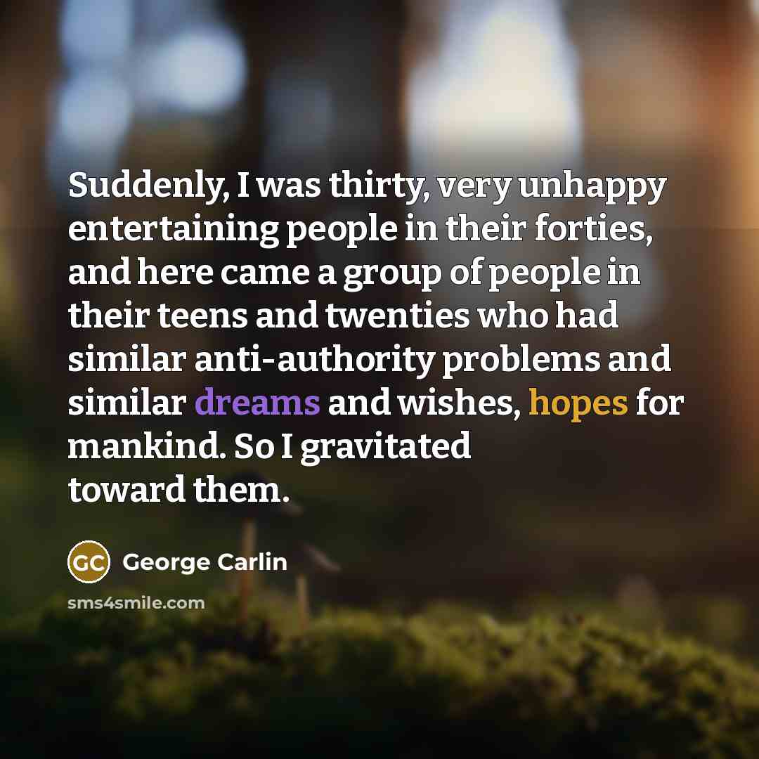 “Suddenly, I was thirty, very unhappy entertaining people in their forties, and here came a group of people in their teens and twenties who had similar anti-authority problems and similar dreams and wishes, hopes for mankind. So I gravitated toward them.” quote by George Carlin