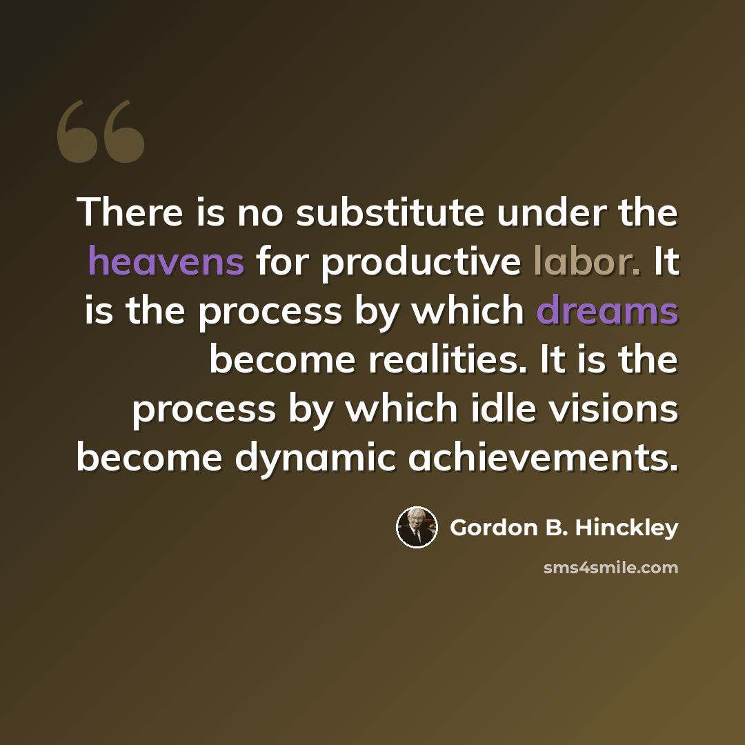 “There is no substitute under the heavens for productive labor. It is the process by which dreams become realities. It is the process by which idle visions become dynamic achievements.” quote by Gordon B. Hinckley