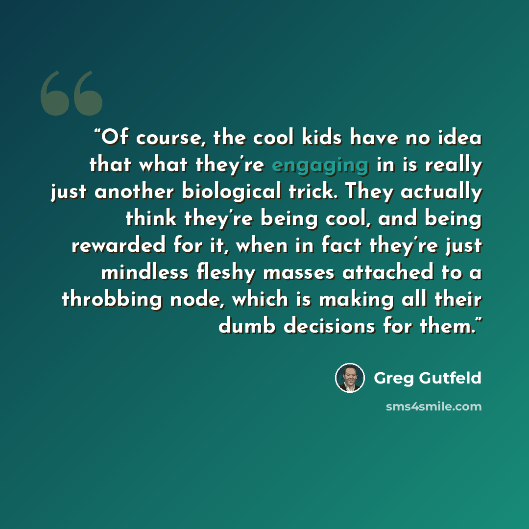 “Of course, the cool kids have no idea that what they’re engaging in is really just another biological trick. They actually think they’re being cool, and being rewarded for it, when in fact they’re just mindless fleshy masses attached to a throbbing node, which is making all their dumb decisions…” quote by Greg Gutfeld