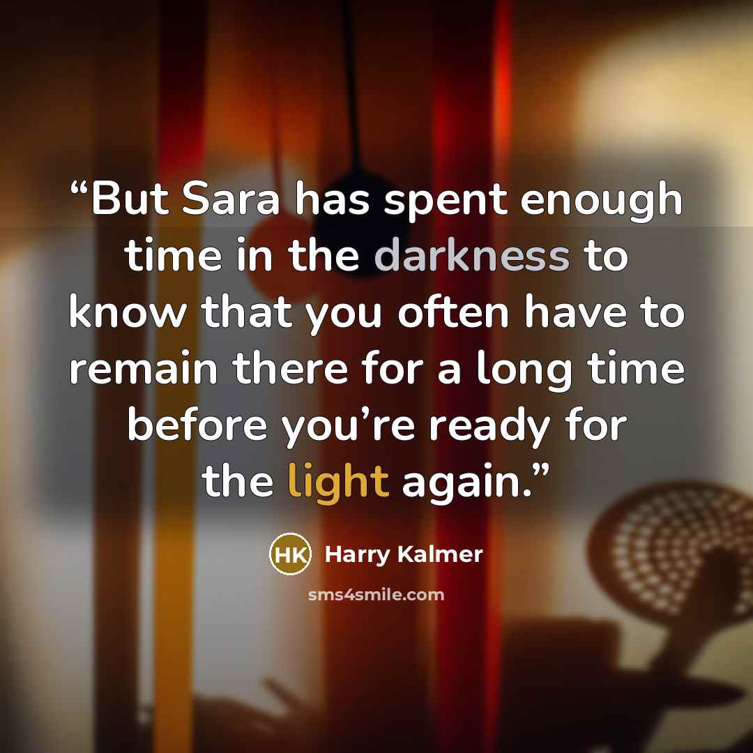 “But Sara has spent enough time in the darkness to know that you often have to remain there for a long time before you’re ready for the light again.” quote by Harry Kalmer