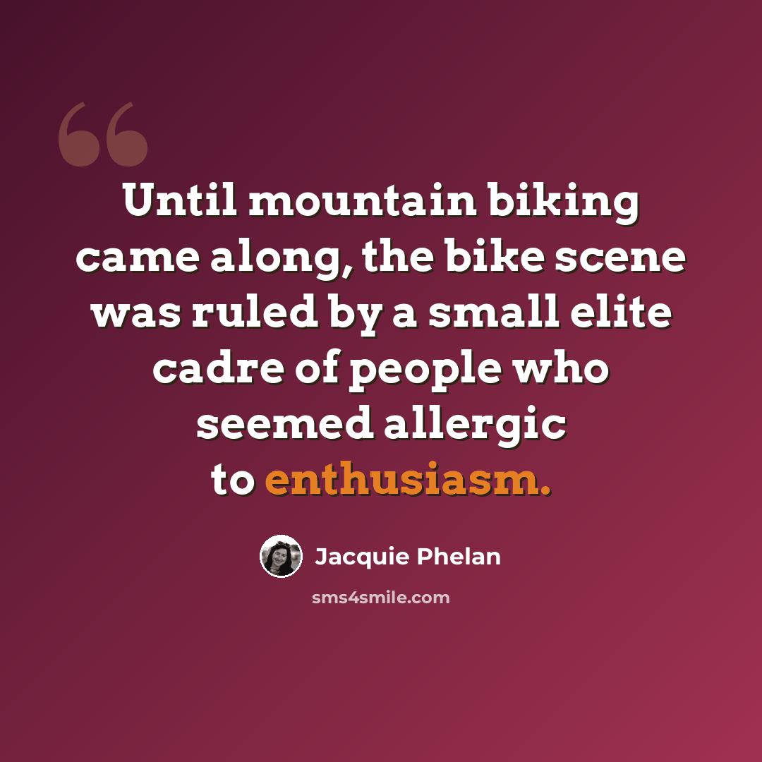 “Until mountain biking came along, the bike scene was ruled by a small elite cadre of people who seemed allergic to enthusiasm.” quote by Jacquie Phelan