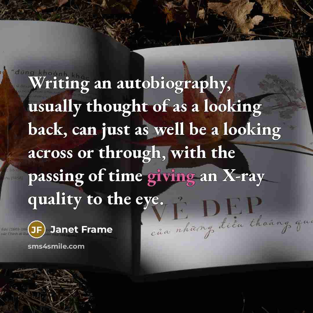 “Writing an autobiography, usually thought of as a looking back, can just as well be a looking across or through, with the passing of time giving an X-ray quality to the eye.” quote by Janet Frame