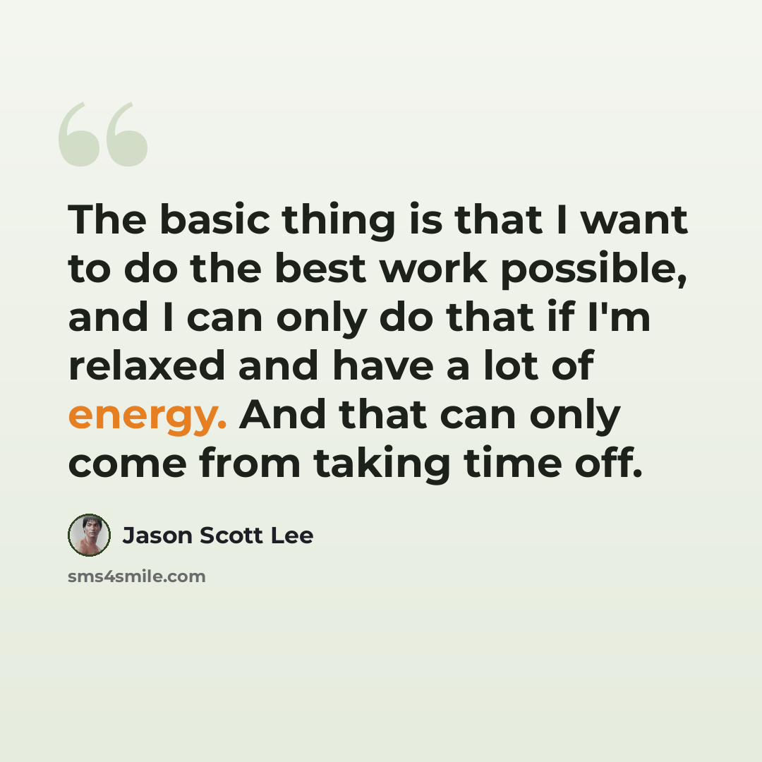“The basic thing is that I want to do the best work possible, and I can only do that if I'm relaxed and have a lot of energy. And that can only come from taking time off.” quote by Jason Scott Lee