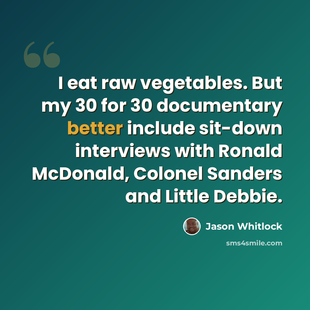 “I eat raw vegetables. But my 30 for 30 documentary better include sit-down interviews with Ronald McDonald, Colonel Sanders and Little Debbie.” quote by Jason Whitlock