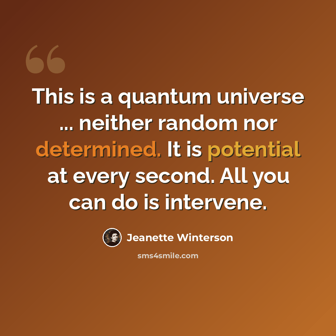 “This is a quantum universe ... neither random nor determined. It is potential at every second. All you can do is intervene.” quote by Jeanette Winterson