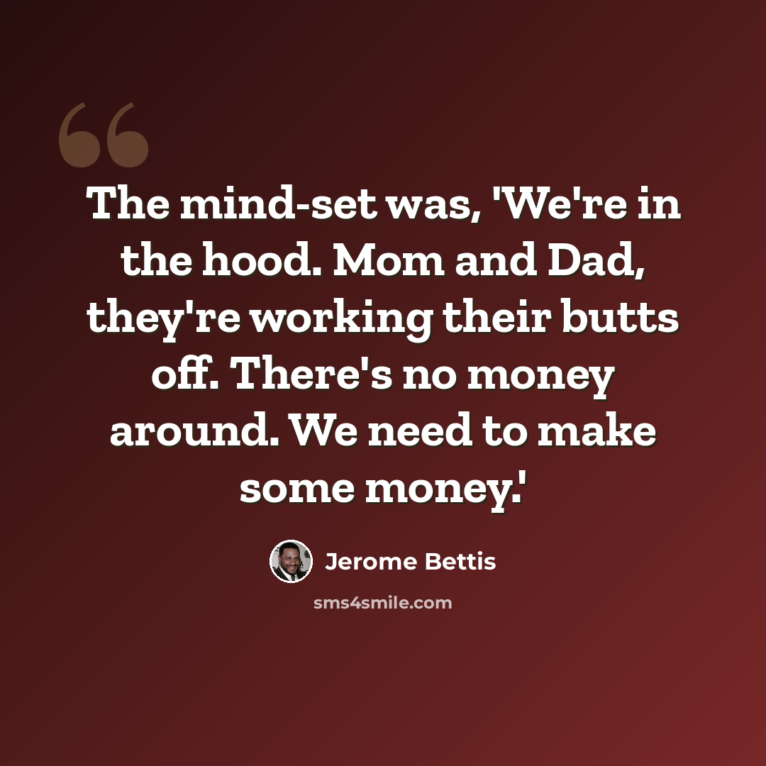 “The mind-set was, 'We're in the hood. Mom and Dad, they're working their butts off. There's no money around. We need to make some money.'” quote by Jerome Bettis