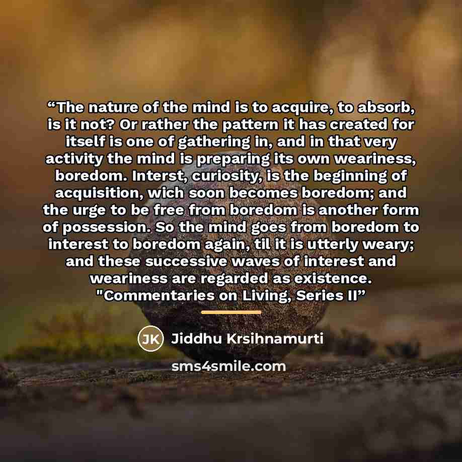 “The nature of the mind is to acquire, to absorb, is it not? Or rather the pattern it has created for itself is one of gathering in, and in that very activity the mind is preparing its own weariness, boredom. Interst, curiosity, is the beginning of acquisition, wich soon becomes boredom; and the…” quote by Anonymous
