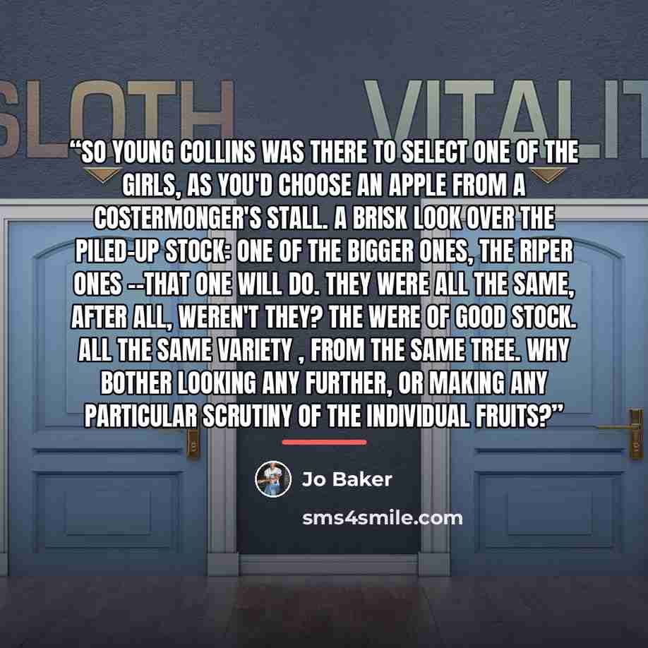 “So young Collins was there to select one of the girls, as you'd choose an apple from a costermonger's stall. A brisk look over the piled-up stock: one of the bigger ones, the riper ones --that one will do. They were all the same, after all, weren't they? The were of good stock. All the same…” quote by Jo Baker