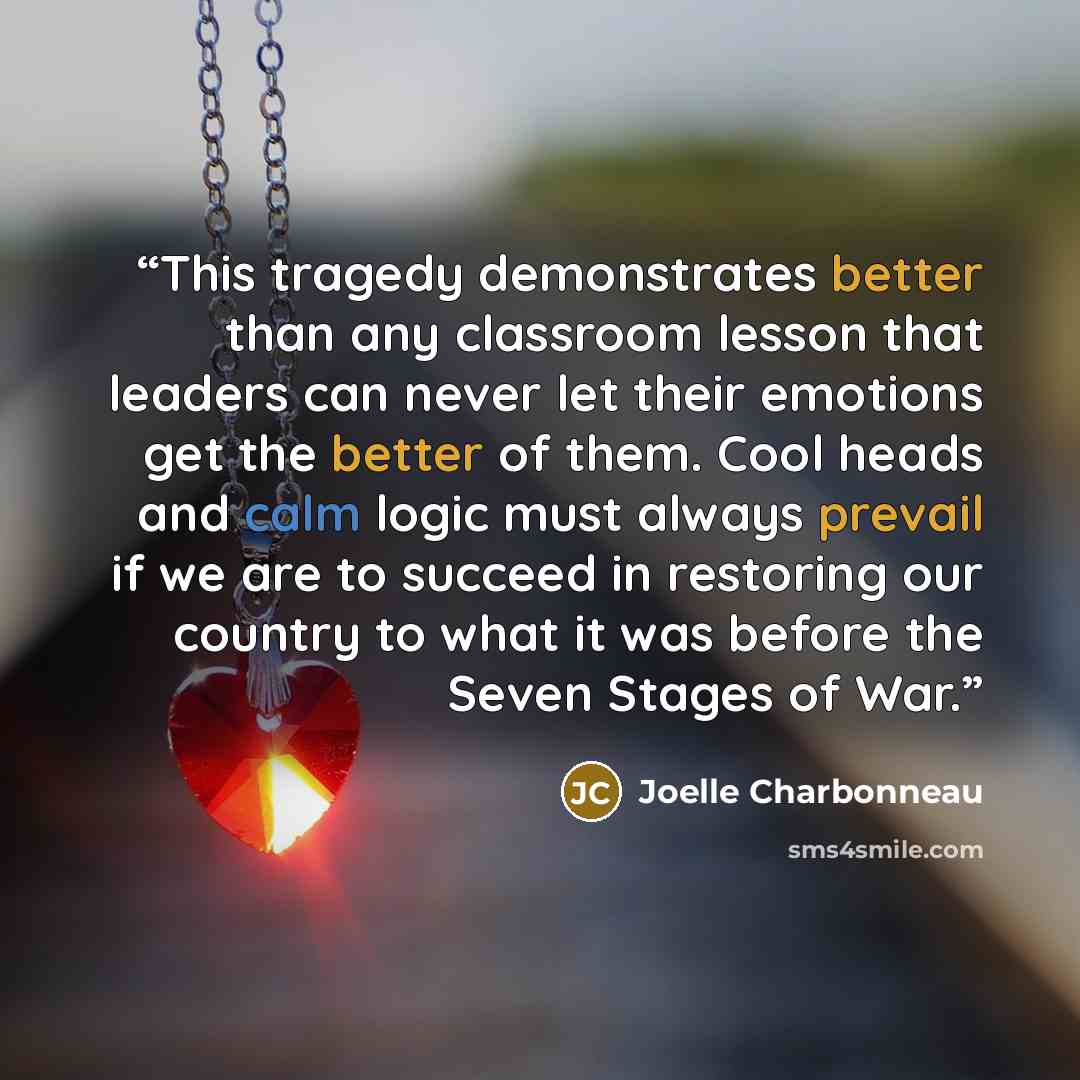 “This tragedy demonstrates better than any classroom lesson that leaders can never let their emotions get the better of them. Cool heads and calm logic must always prevail if we are to succeed in restoring our country to what it was before the Seven Stages of War.” quote by Joelle Charbonneau