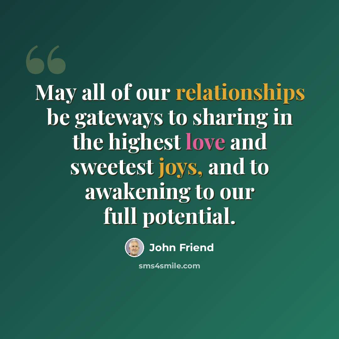 “May all of our relationships be gateways to sharing in the highest love and sweetest joys, and to awakening to our full potential.” quote by John Friend