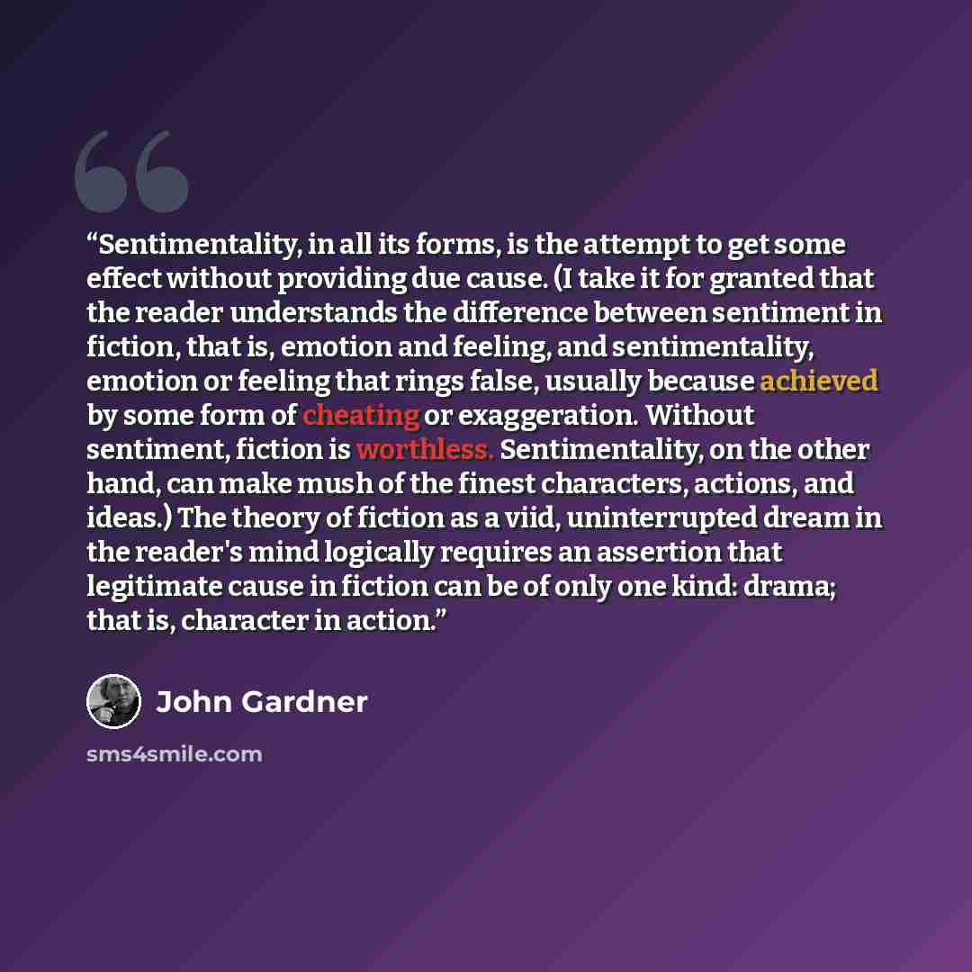 “Sentimentality, in all its forms, is the attempt to get some effect without providing due cause. (I take it for granted that the reader understands the difference between sentiment in fiction, that is, emotion and feeling, and sentimentality, emotion or feeling that rings false, usually because…” quote by John Gardner