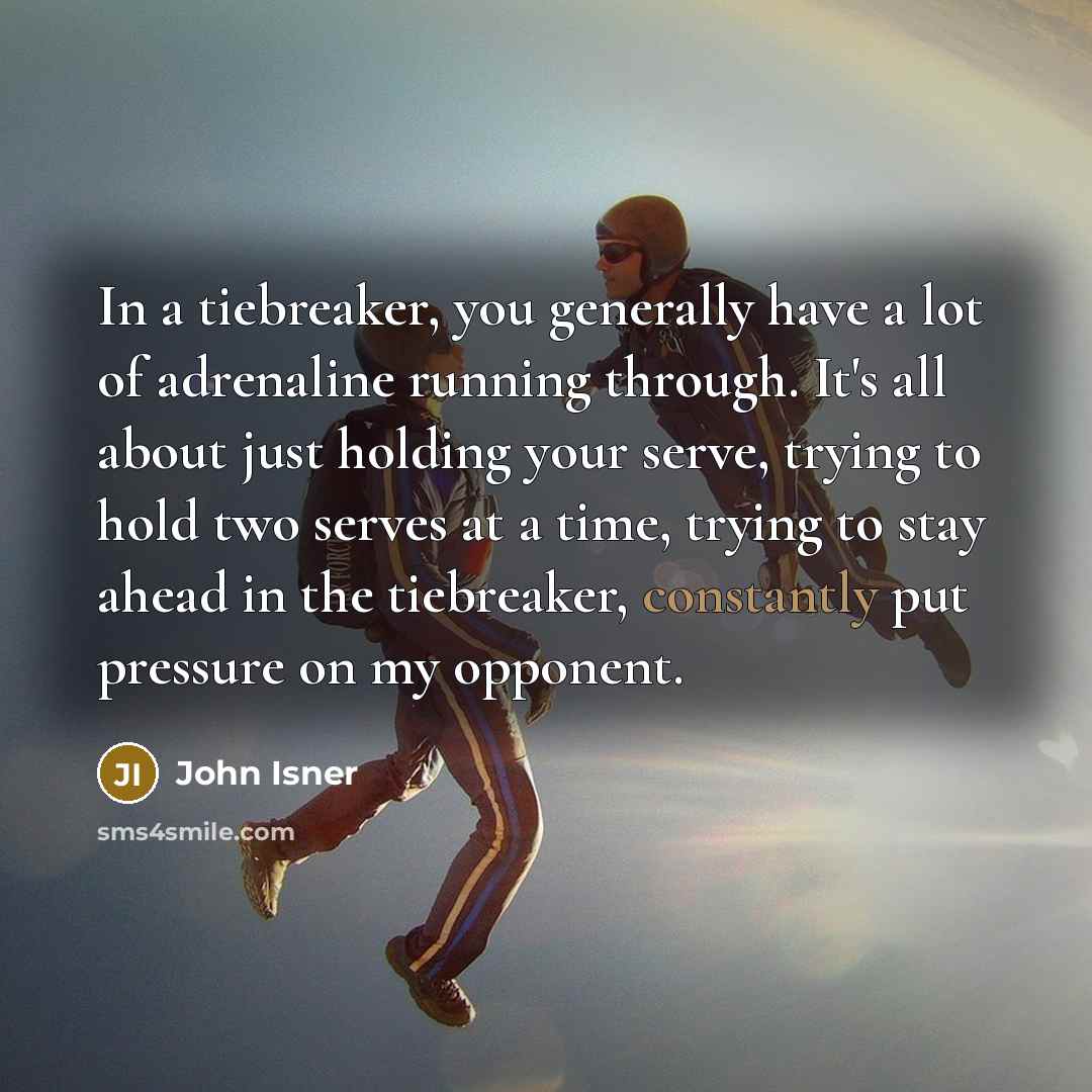 “In a tiebreaker, you generally have a lot of adrenaline running through. It's all about just holding your serve, trying to hold two serves at a time, trying to stay ahead in the tiebreaker, constantly put pressure on my opponent.” quote by John Isner