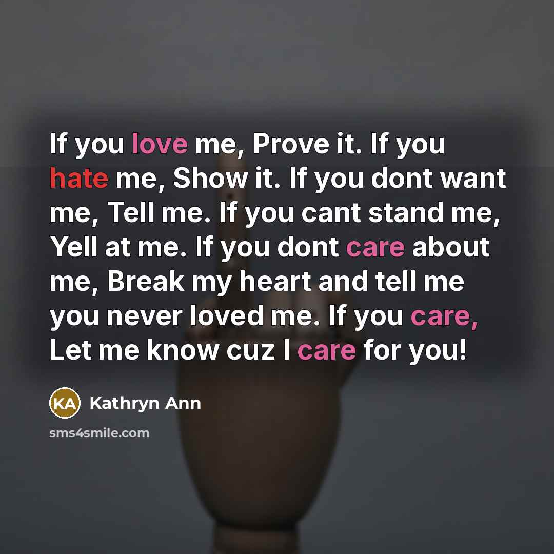 “If you love me, Prove it. If you hate me, Show it. If you dont want me, Tell me. If you cant stand me, Yell at me. If you dont care about me, Break my heart and tell me you never loved me. If you care, Let me know cuz I care for you!” quote by Kathryn Ann