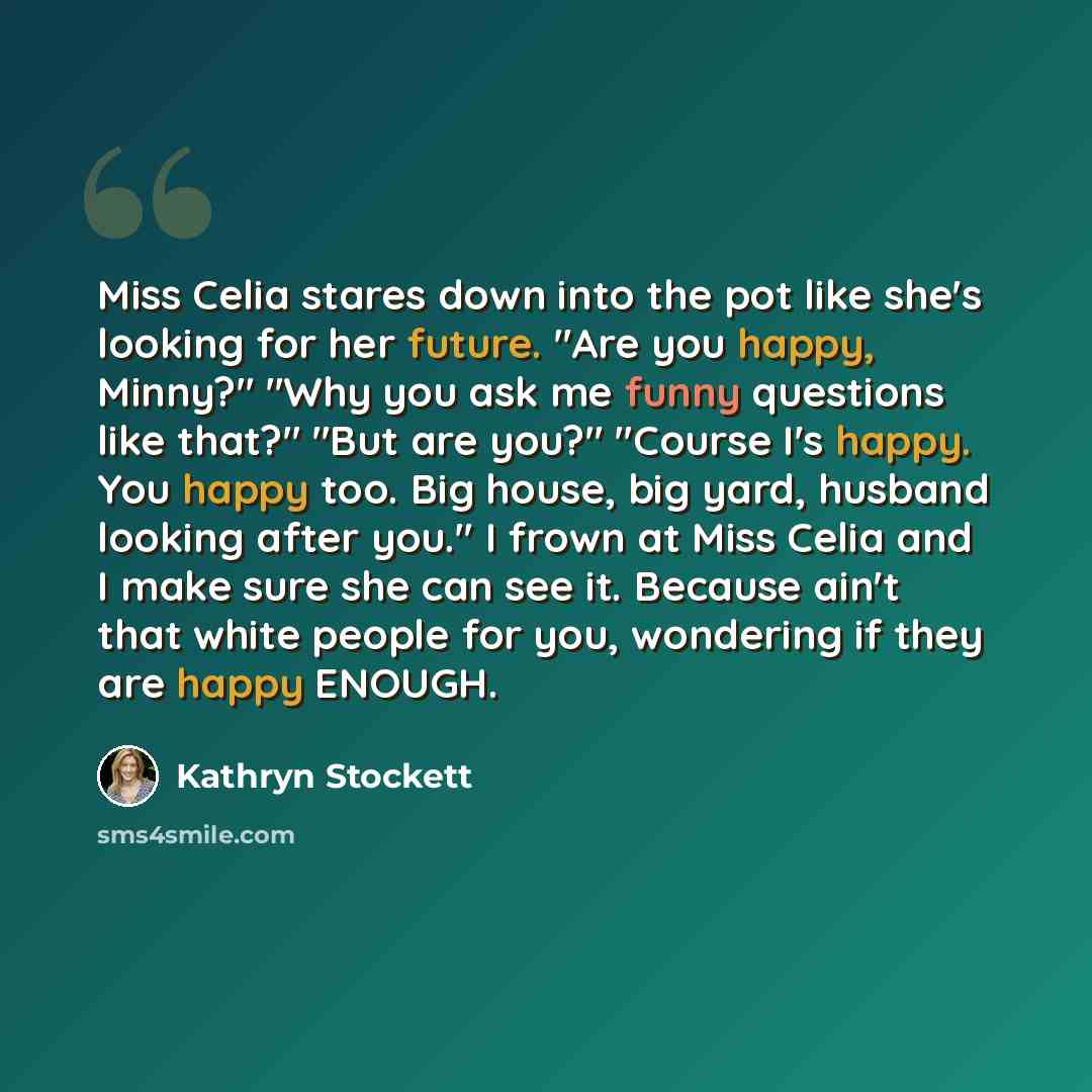 “Miss Celia stares down into the pot like she's looking for her future. "Are you happy, Minny?" "Why you ask me funny questions like that?" "But are you?" "Course I's happy. You happy too. Big house, big yard, husband looking after you." I frown at Miss Celia and I make sure she can see it. Because…” quote by Kathryn Stockett