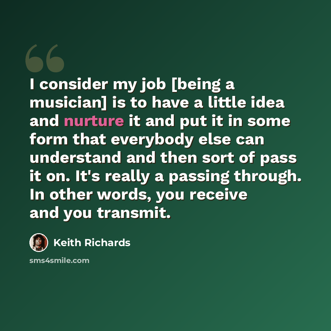 “I consider my job [being a musician] is to have a little idea and nurture it and put it in some form that everybody else can understand and then sort of pass it on. It's really a passing through. In other words, you receive and you transmit.” quote by Keith Richards