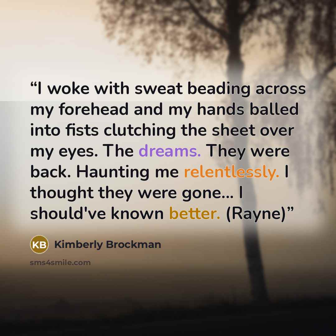 “I woke with sweat beading across my forehead and my hands balled into fists clutching the sheet over my eyes. The dreams. They were back. Haunting me relentlessly. I thought they were gone... I should've known better. (Rayne)” quote by Kimberly Brockman