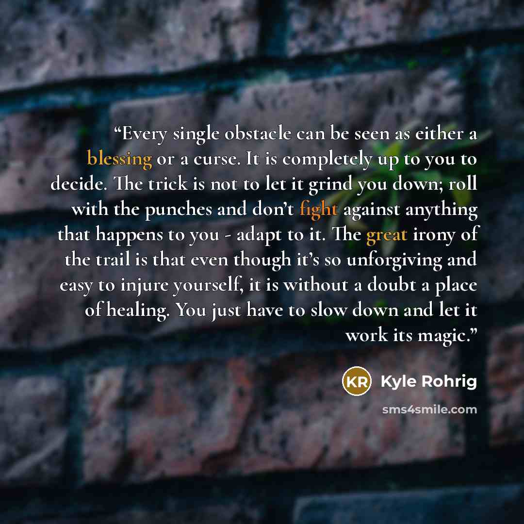 “Every single obstacle can be seen as either a blessing or a curse. It is completely up to you to decide. The trick is not to let it grind you down; roll with the punches and don’t fight against anything that happens to you - adapt to it. The great irony of the trail is that even though it’s so…” quote by Kyle Rohrig