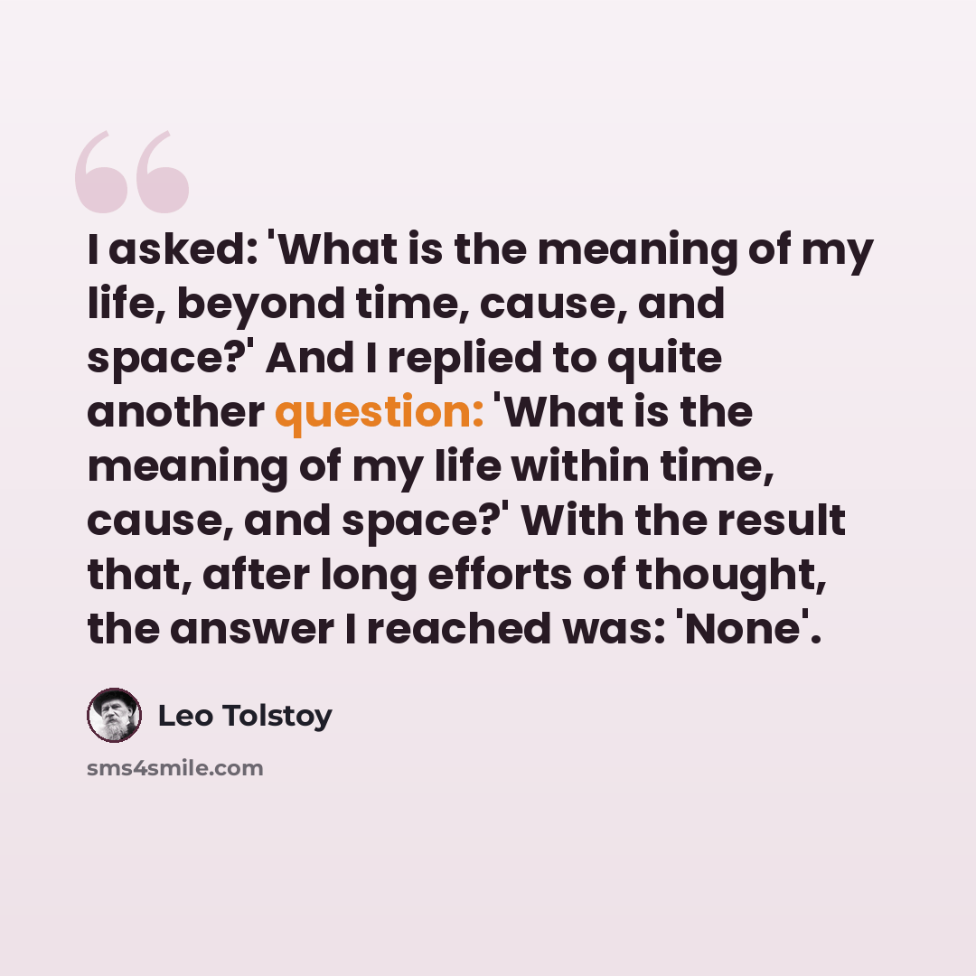 “I asked: 'What is the meaning of my life, beyond time, cause, and space?' And I replied to quite another question: 'What is the meaning of my life within time, cause, and space?' With the result that, after long efforts of thought, the answer I reached was: 'None'.” quote by Leo Tolstoy