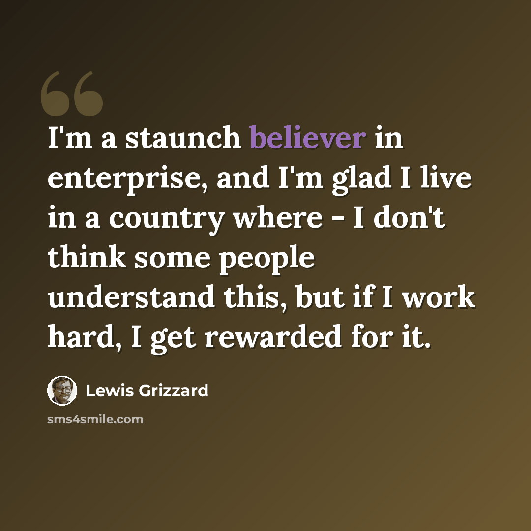 “I'm a staunch believer in enterprise, and I'm glad I live in a country where - I don't think some people understand this, but if I work hard, I get rewarded for it.” quote by Lewis Grizzard