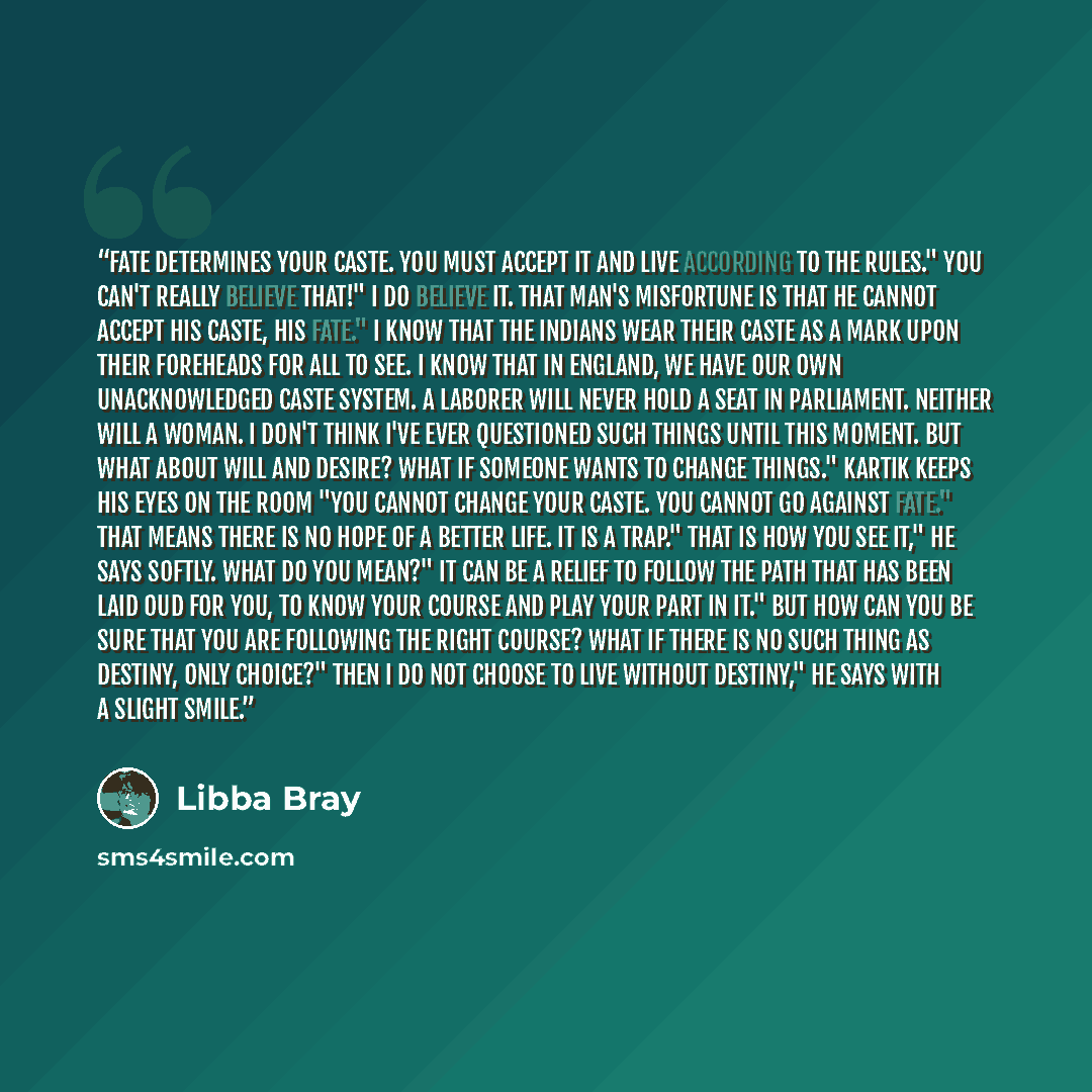 “Fate determines your caste. You must accept it and live according to the rules." You can't really believe that!" I do believe it. That man's misfortune is that he cannot accept his caste, his fate." I know that the Indians wear their caste as a mark upon their foreheads for all to see. I know that…” quote by Libba Bray