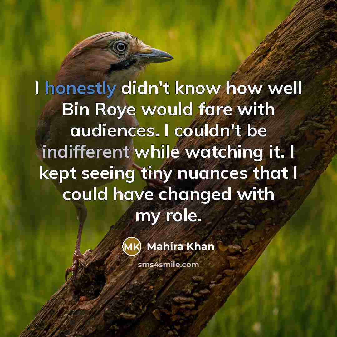 “I honestly didn't know how well Bin Roye would fare with audiences. I couldn't be indifferent while watching it. I kept seeing tiny nuances that I could have changed with my role.” quote by Mahira Khan