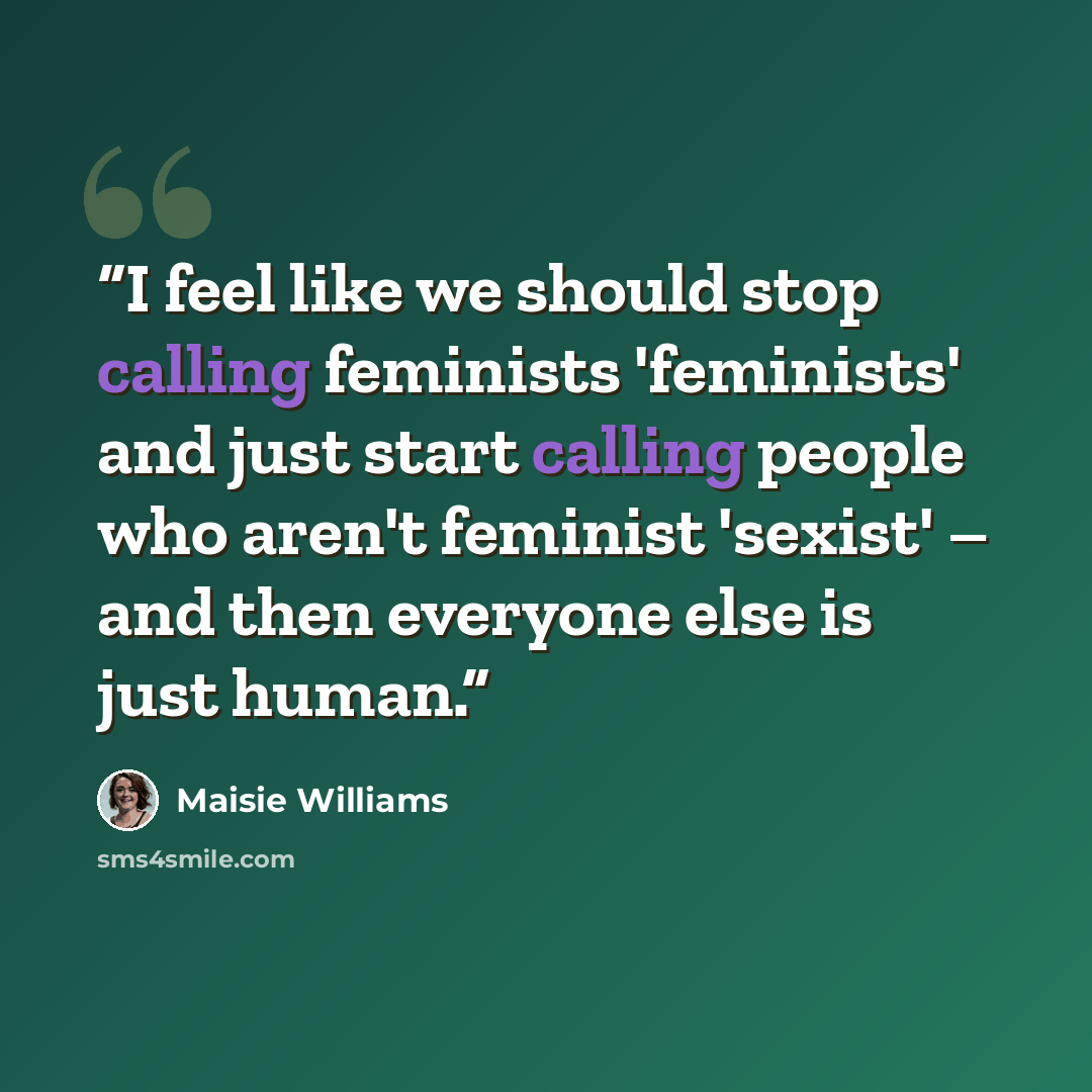 “I feel like we should stop calling feminists 'feminists' and just start calling people who aren't feminist 'sexist' – and then everyone else is just human.” quote by Maisie Williams