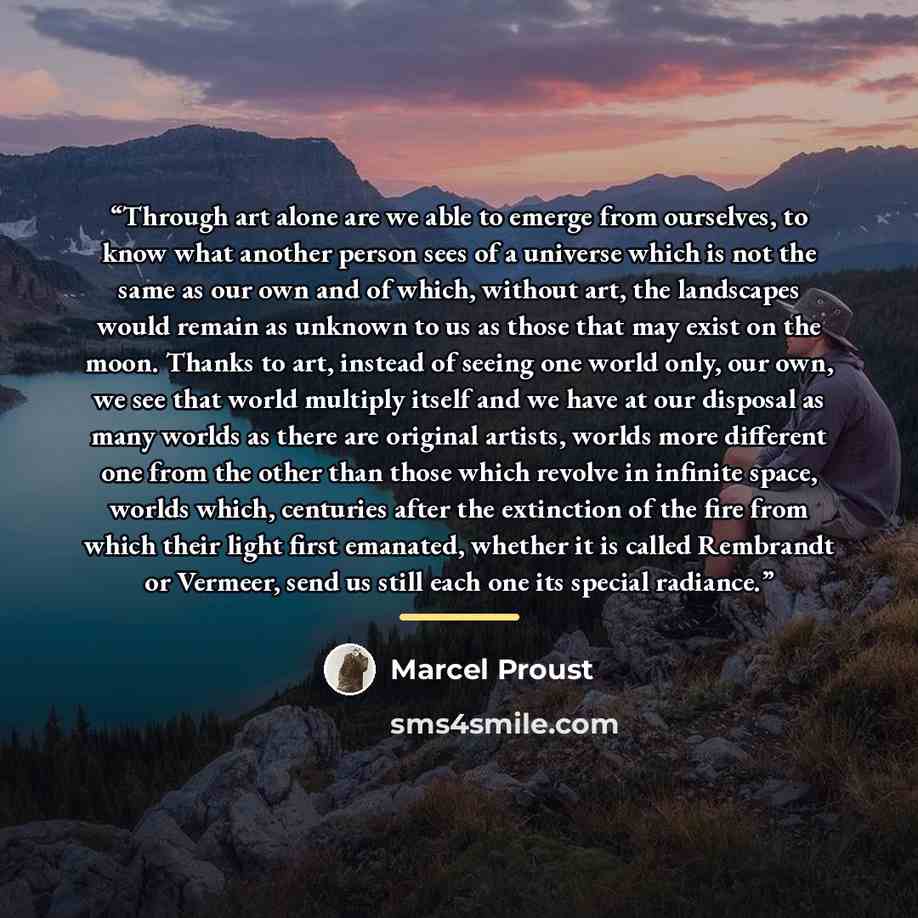 “Through art alone are we able to emerge from ourselves, to know what another person sees of a universe which is not the same as our own and of which, without art, the landscapes would remain as unknown to us as those that may exist on the moon. Thanks to art, instead of seeing one world only, our…” quote by Marcel Proust