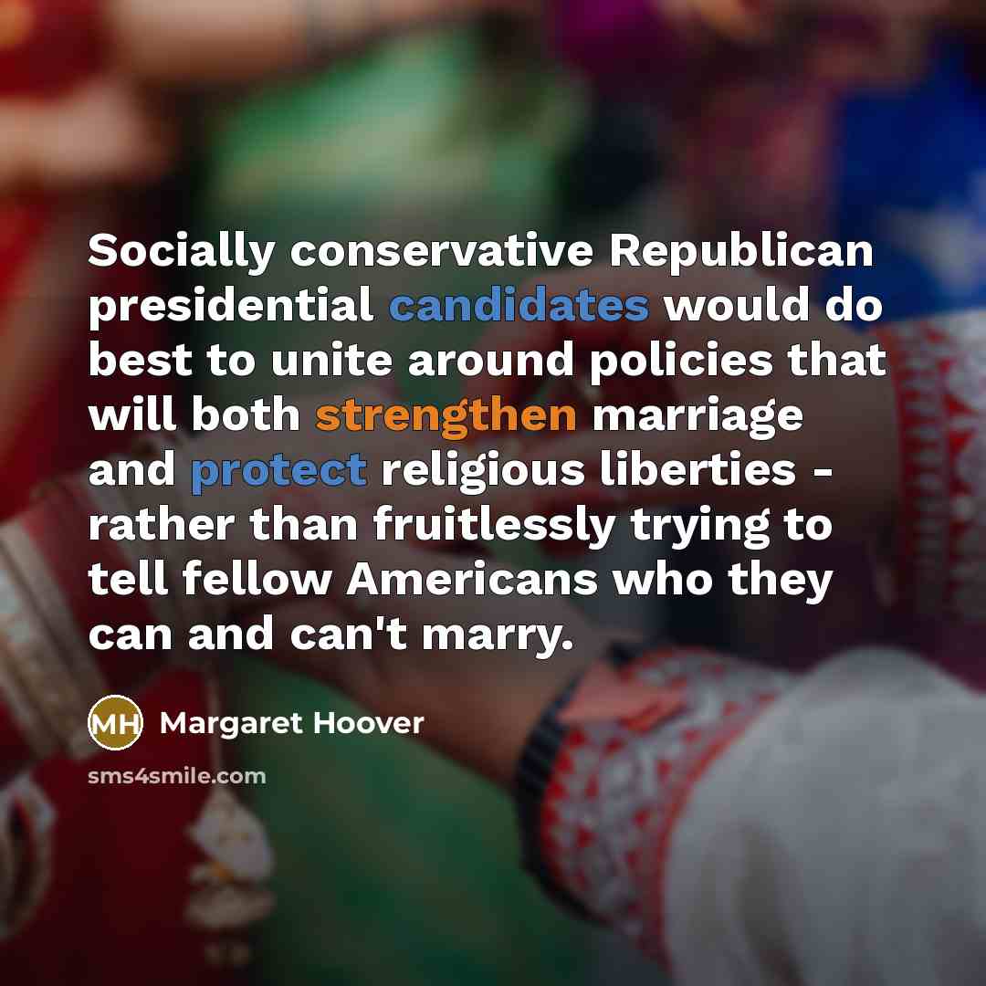 “Socially conservative Republican presidential candidates would do best to unite around policies that will both strengthen marriage and protect religious liberties - rather than fruitlessly trying to tell fellow Americans who they can and can't marry.” quote by Margaret Hoover