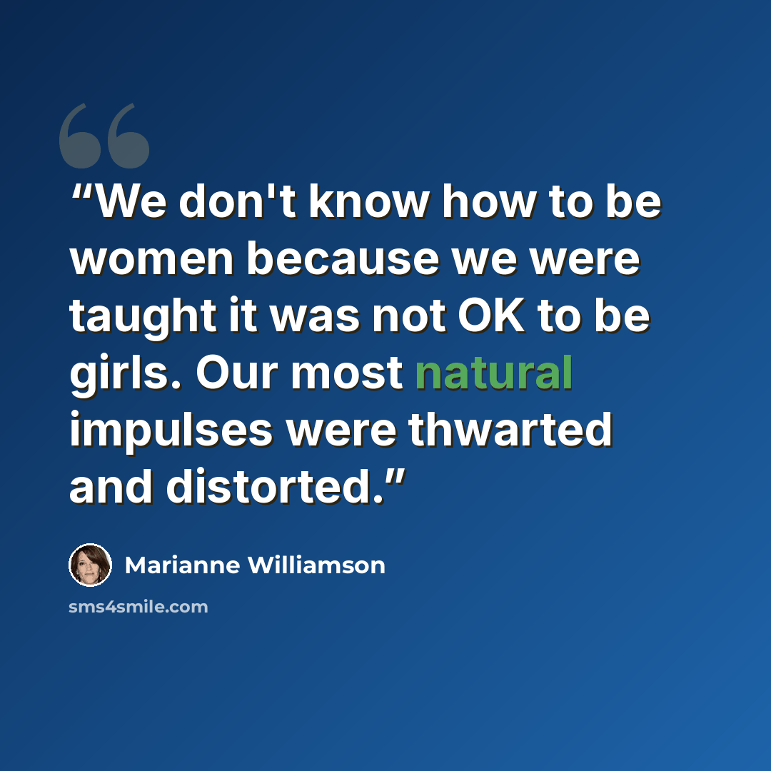 “We don't know how to be women because we were taught it was not OK to be girls. Our most natural impulses were thwarted and distorted.” quote by Marianne Williamson