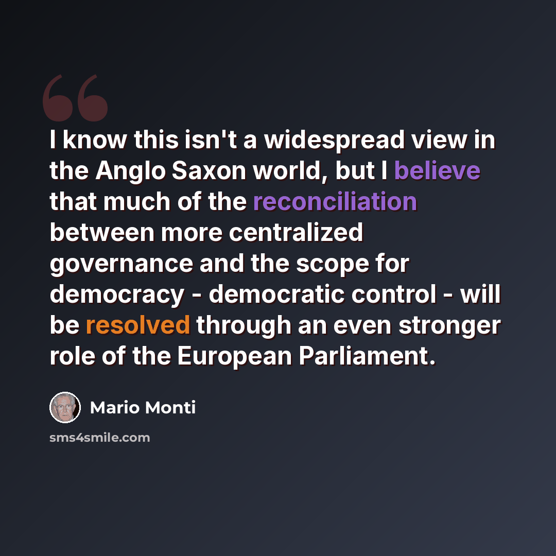 “I know this isn't a widespread view in the Anglo Saxon world, but I believe that much of the reconciliation between more centralized governance and the scope for democracy - democratic control - will be resolved through an even stronger role of the European Parliament.” quote by Mario Monti