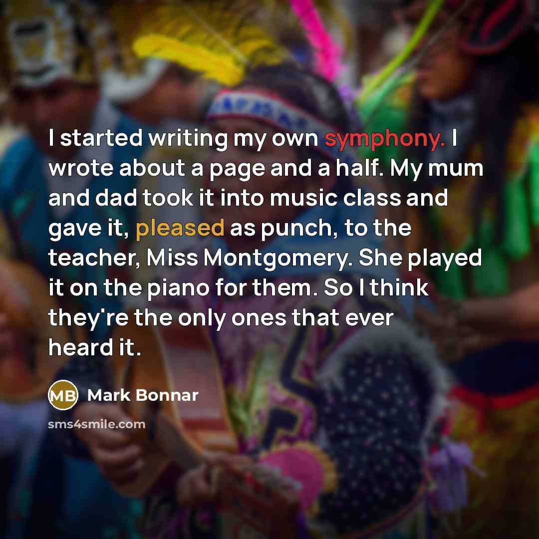 “I started writing my own symphony. I wrote about a page and a half. My mum and dad took it into music class and gave it, pleased as punch, to the teacher, Miss Montgomery. She played it on the piano for them. So I think they're the only ones that ever heard it.” quote by Mark Bonnar
