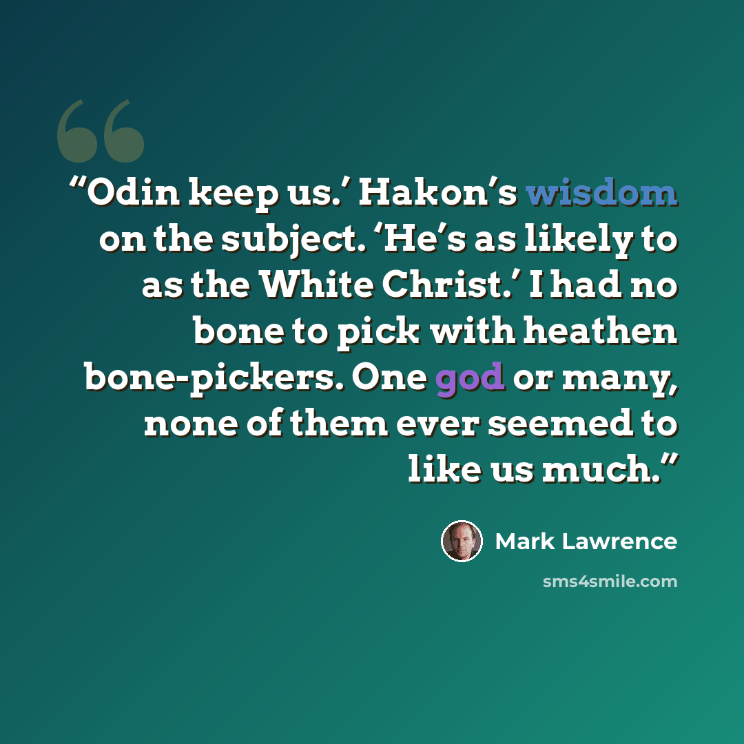 “Odin keep us.’ Hakon’s wisdom on the subject. ‘He’s as likely to as the White Christ.’ I had no bone to pick with heathen bone-pickers. One god or many, none of them ever seemed to like us much.” quote by Mark Lawrence