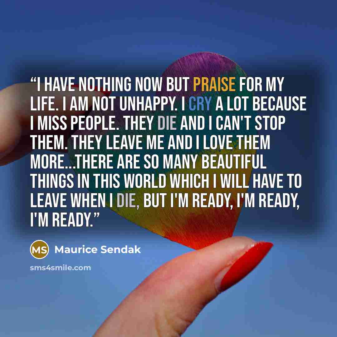 “I have nothing now but praise for my life. I am not unhappy. I cry a lot because I miss people. They die and I can't stop them. They leave me and I love them more...There are so many beautiful things in this world which I will have to leave when I die, but I'm ready, I'm ready, I'm ready.” quote by Maurice Sendak