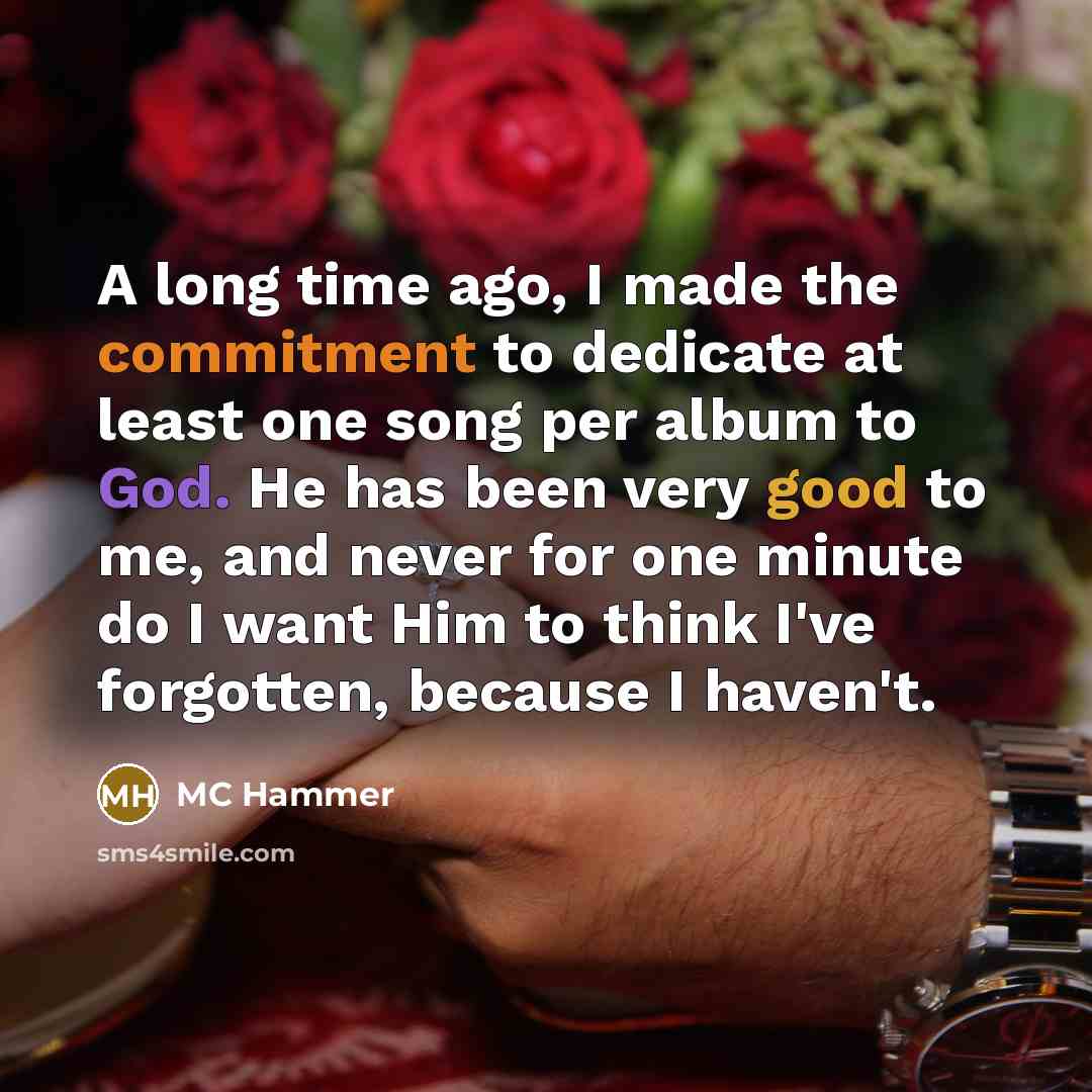 “A long time ago, I made the commitment to dedicate at least one song per album to God. He has been very good to me, and never for one minute do I want Him to think I've forgotten, because I haven't.” quote by MC Hammer