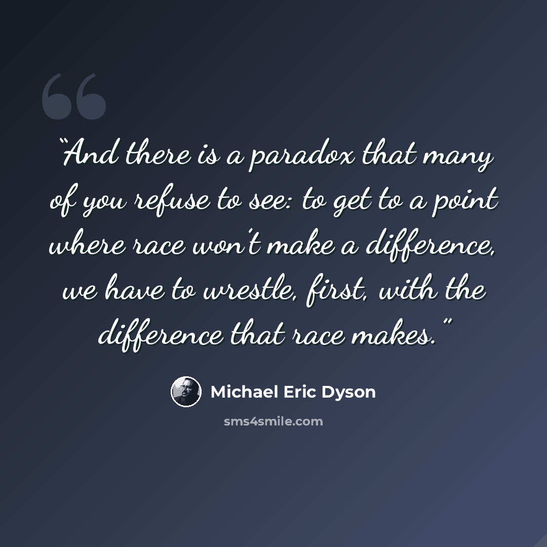“And there is a paradox that many of you refuse to see: to get to a point where race won’t make a difference, we have to wrestle, first, with the difference that race makes.” quote by Michael Eric Dyson