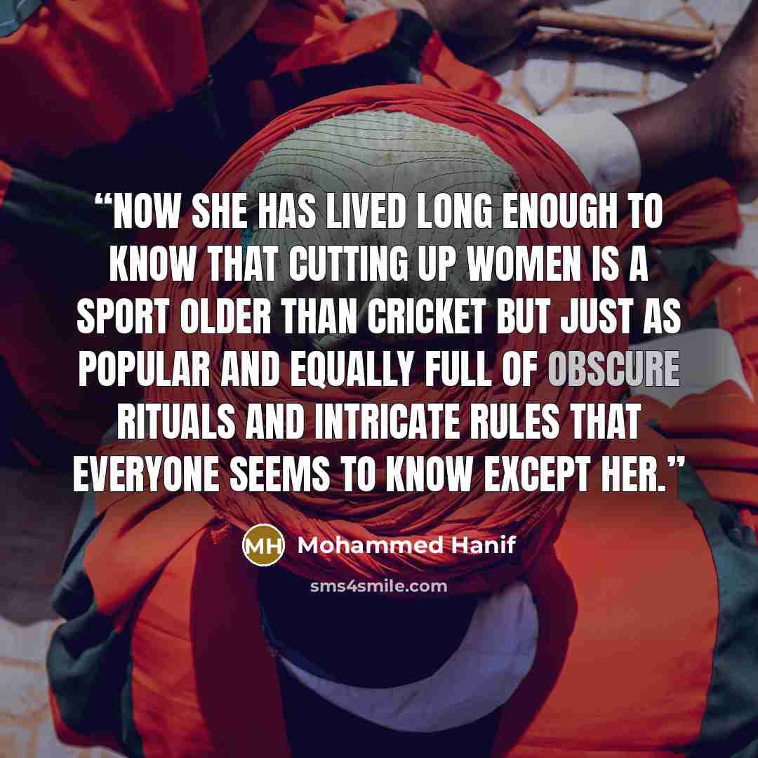 “Now she has lived long enough to know that cutting up women is a sport older than cricket but just as popular and equally full of obscure rituals and intricate rules that everyone seems to know except her.” quote by Mohammed Hanif