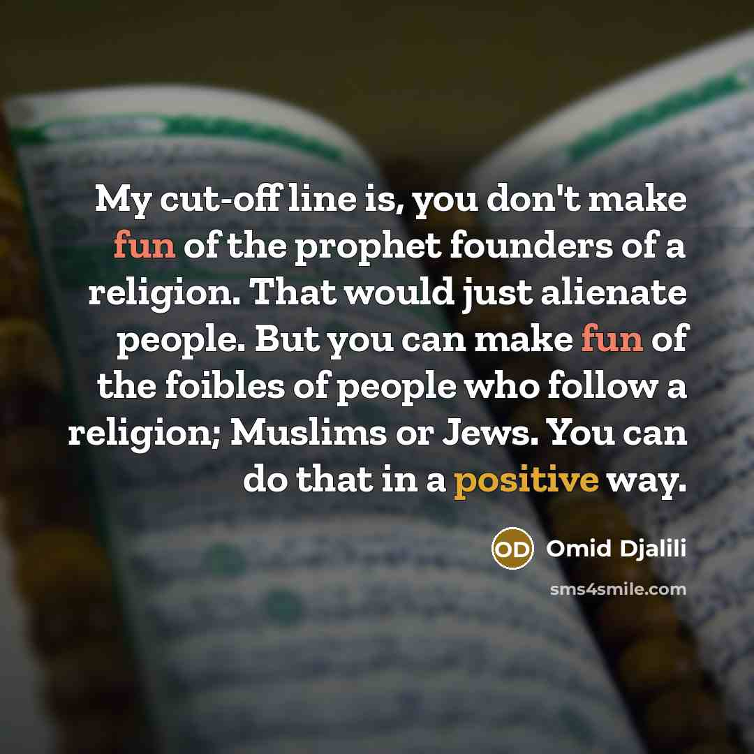 “My cut-off line is, you don't make fun of the prophet founders of a religion. That would just alienate people. But you can make fun of the foibles of people who follow a religion; Muslims or Jews. You can do that in a positive way.” quote by Omid Djalili