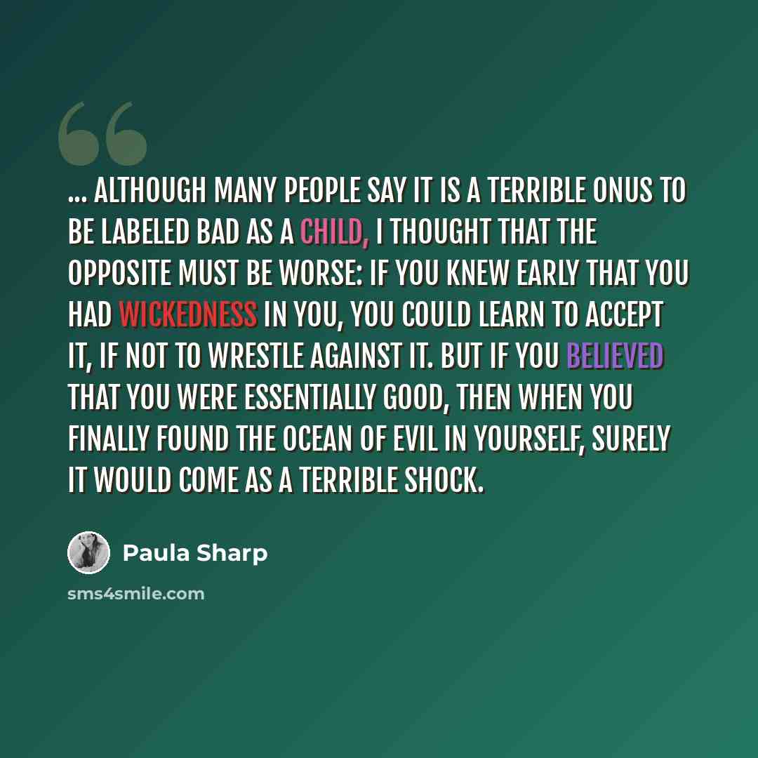 “... although many people say it is a terrible onus to be labeled bad as a child, I thought that the opposite must be worse: If you knew early that you had wickedness in you, you could learn to accept it, if not to wrestle against it. But if you believed that you were essentially good, then when…” quote by Paula Sharp