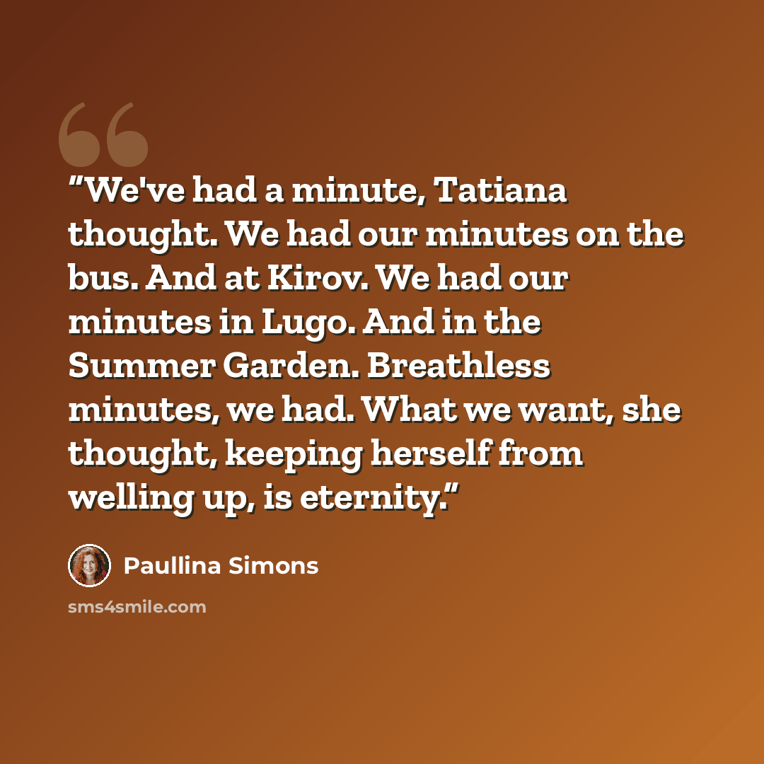 “We've had a minute, Tatiana thought. We had our minutes on the bus. And at Kirov. We had our minutes in Lugo. And in the Summer Garden. Breathless minutes, we had. What we want, she thought, keeping herself from welling up, is eternity.” quote by Paullina Simons