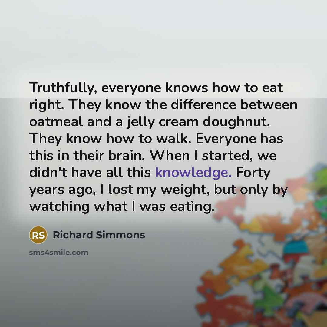 “Truthfully, everyone knows how to eat right. They know the difference between oatmeal and a jelly cream doughnut. They know how to walk. Everyone has this in their brain. When I started, we didn't have all this knowledge. Forty years ago, I lost my weight, but only by watching what I was eating.” quote by Richard Simmons