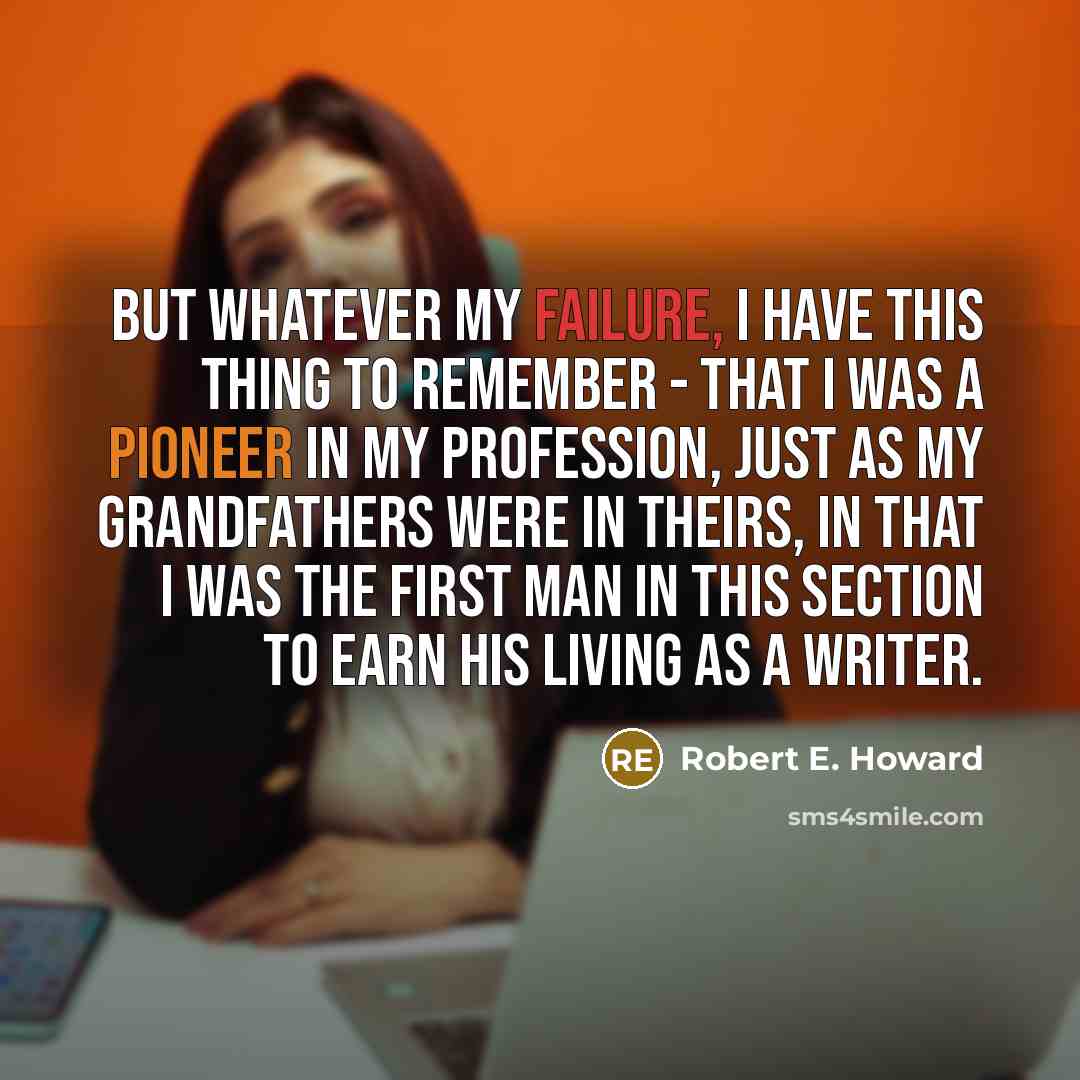 “But whatever my failure, I have this thing to remember - that I was a pioneer in my profession, just as my grandfathers were in theirs, in that I was the first man in this section to earn his living as a writer.” quote by Robert E. Howard